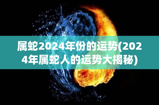 属蛇2024年份的运势(2024年属蛇人的运势大揭秘)