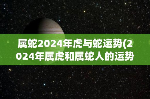 属蛇2024年虎与蛇运势(2024年属虎和属蛇人的运势大揭秘)