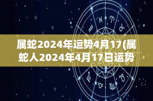 属蛇2024年运势4月17(属蛇人2024年4月17日运势如何？)
