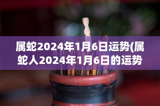 属蛇2024年1月6日运势(属蛇人2024年1月6日的运势如何？)