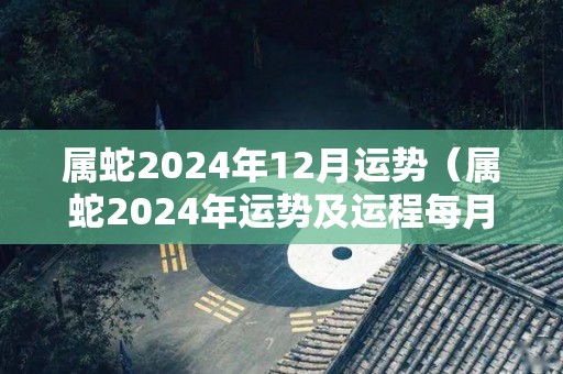 属蛇2024年12月运势（属蛇2024年运势及运程每月运程）