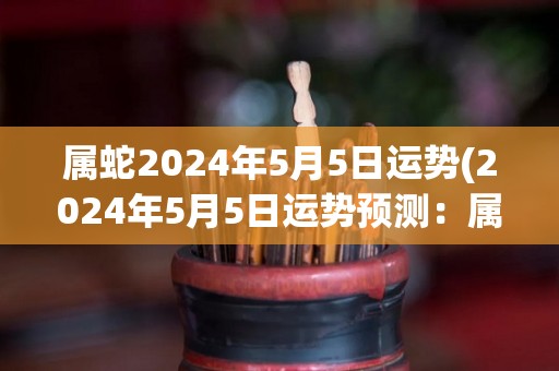 属蛇2024年5月5日运势(2024年5月5日运势预测：属蛇人将迎来事业上的成功。)