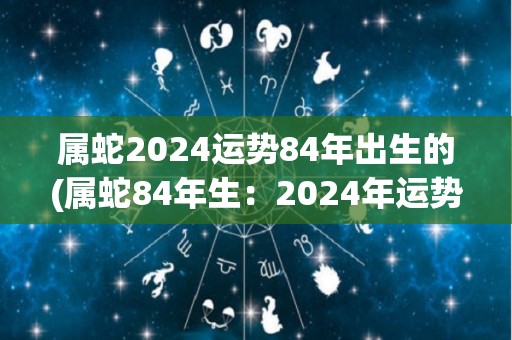 属蛇2024运势84年出生的(属蛇84年生：2024年运势如何？)