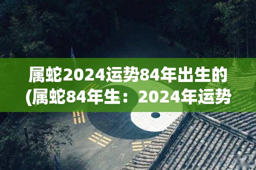 属蛇2024运势84年出生的(属蛇84年生：2024年运势如何？)