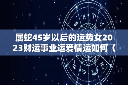 属蛇45岁以后的运势女2023财运事业运爱情运如何（属蛇的45岁今年财运怎么样）