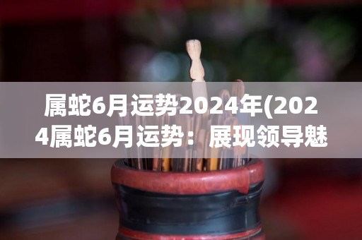 属蛇6月运势2024年(2024属蛇6月运势：展现领导魅力)