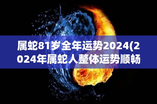 属蛇81岁全年运势2024(2024年属蛇人整体运势顺畅，事业财运崛起，桃花运旺盛。)