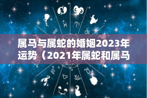 属马与属蛇的婚姻2023年运势（2021年属蛇和属马的婚姻怎么样）