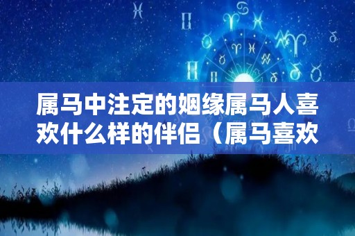 属马中注定的姻缘属马人喜欢什么样的伴侣（属马喜欢什么样女人）