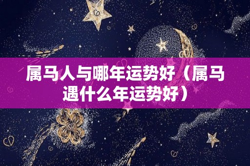 属马人与哪年运势好（属马遇什么年运势好）