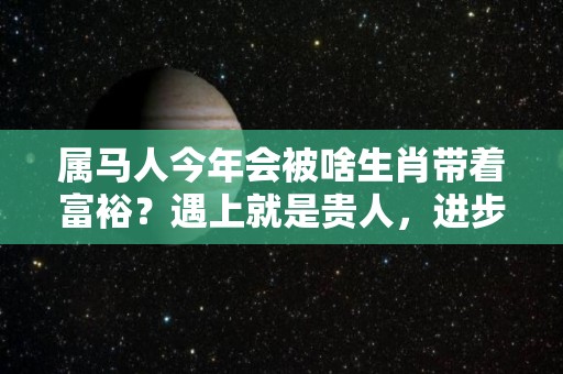 属马人今年会被啥生肖带着富裕？遇上就是贵人，进步连连不断（属马的今年有一难）
