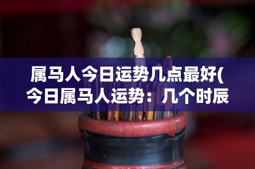 属马人今日运势几点最好(今日属马人运势：几个时辰的关键建议！)