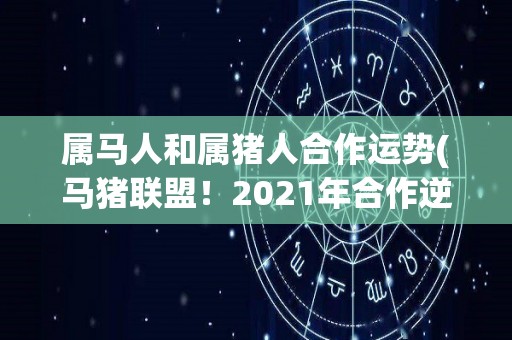 属马人和属猪人合作运势(马猪联盟！2021年合作逆袭，财源广进，顺畅发展！)