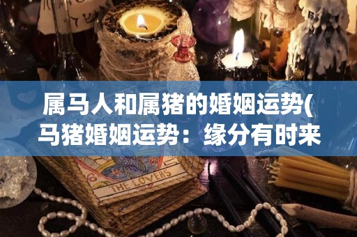 属马人和属猪的婚姻运势(马猪婚姻运势：缘分有时来得慢，但终会有好结果)