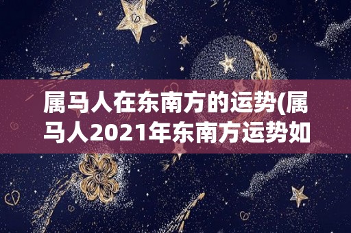 属马人在东南方的运势(属马人2021年东南方运势如何？)