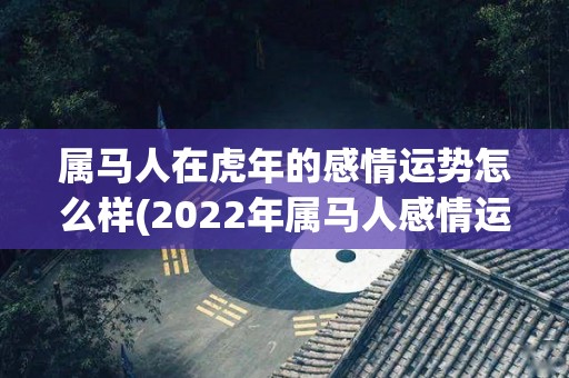 属马人在虎年的感情运势怎么样(2022年属马人感情运势预测)