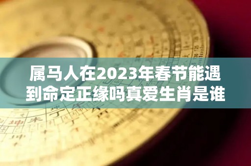 属马人在2023年春节能遇到命定正缘吗真爱生肖是谁（属马的2023年）