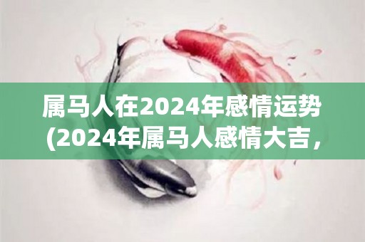 属马人在2024年感情运势(2024年属马人感情大吉，桃花运强劲！)
