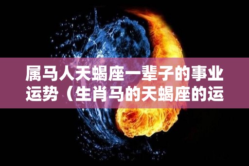 属马人天蝎座一辈子的事业运势（生肖马的天蝎座的运势）