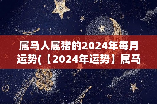 属马人属猪的2024年每月运势(【2024年运势】属马人属猪每月解析直播！)