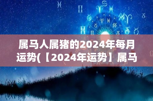 属马人属猪的2024年每月运势(【2024年运势】属马人属猪每月解析直播！)