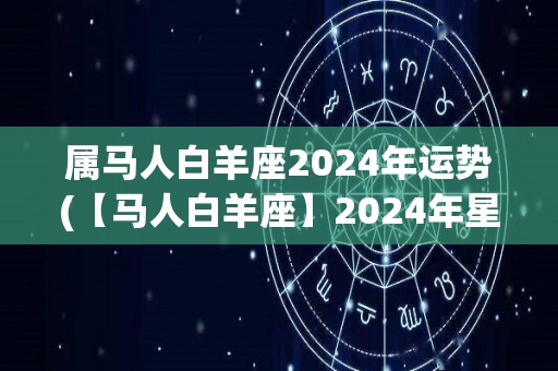 属马人白羊座2024年运势(【马人白羊座】2024年星象解析及运势预测)