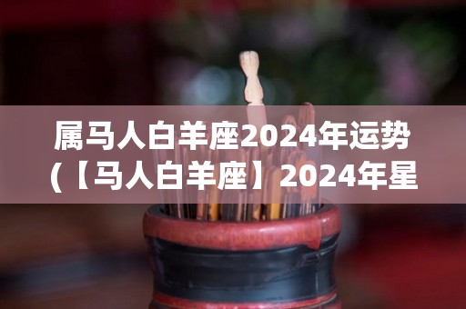 属马人白羊座2024年运势(【马人白羊座】2024年星象解析及运势预测)