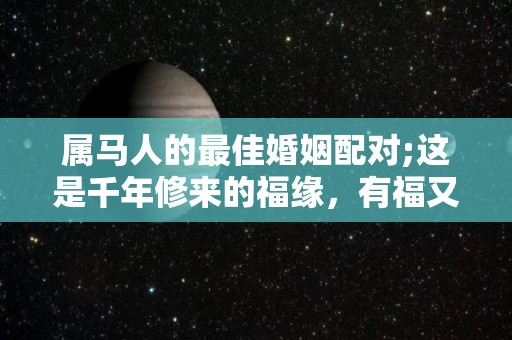 属马人的最佳婚姻配对;这是千年修来的福缘，有福又有财？（属马婚姻最佳配偶）