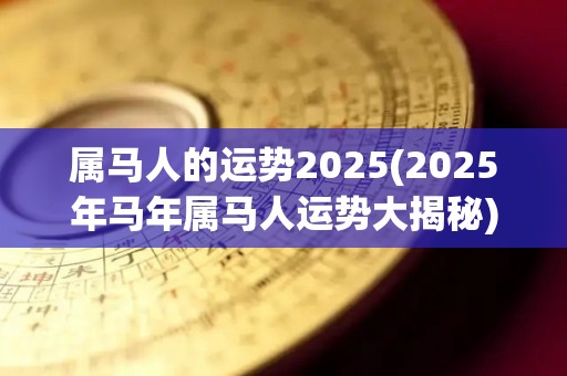 属马人的运势2025(2025年马年属马人运势大揭秘)