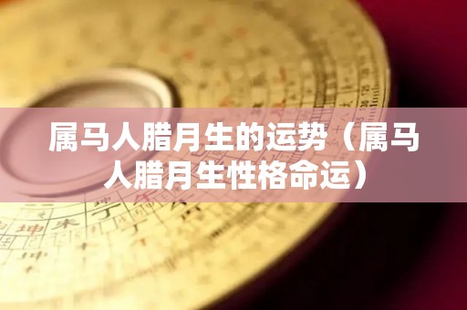 属马人腊月生的运势（属马人腊月生性格命运）