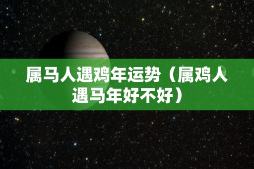 属马人遇鸡年运势（属鸡人遇马年好不好）