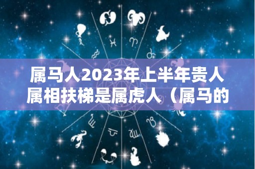 属马人2023年上半年贵人属相扶梯是属虎人（属马的在2023年的全年命运如何）