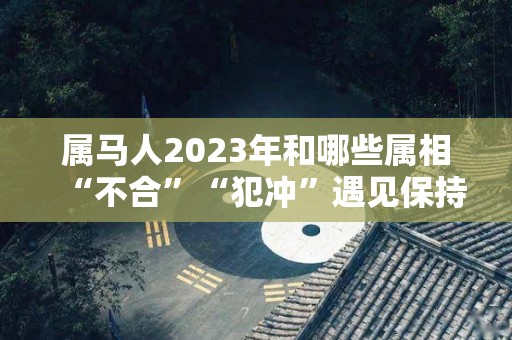 属马人2023年和哪些属相“不合”“犯冲”遇见保持距离（属马的人2023年的感情婚姻）
