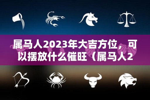 属马人2023年大吉方位，可以摆放什么催旺（属马人2023年的运气和财运）