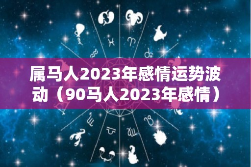 属马人2023年感情运势波动（90马人2023年感情）