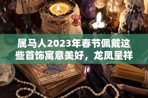 属马人2023年春节佩戴这些首饰寓意美好，龙凤呈祥，大吉大利！（属马的2022年佩戴什么首饰好）