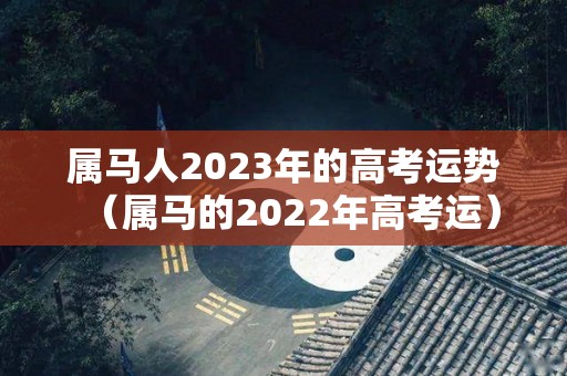 属马人2023年的高考运势（属马的2022年高考运）