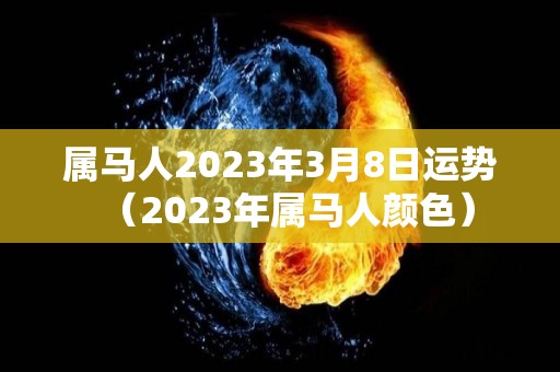 属马人2023年3月8日运势（2023年属马人颜色）