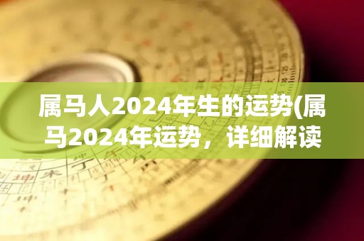 属马人2024年生的运势(属马2024年运势，详细解读！)