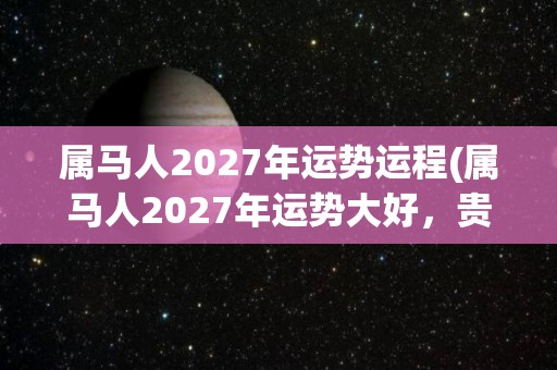 属马人2027年运势运程(属马人2027年运势大好，贵人相助，事业顺遂)