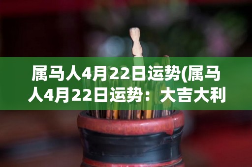 属马人4月22日运势(属马人4月22日运势：大吉大利，事业财运有望提升)