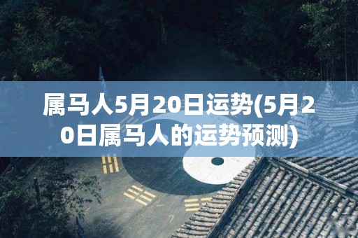 属马人5月20日运势(5月20日属马人的运势预测)