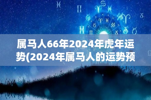 属马人66年2024年虎年运势(2024年属马人的运势预测：虎年大吉大利！)