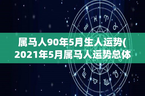 属马人90年5月生人运势(2021年5月属马人运势总体平稳，生活工作多喜多忧)