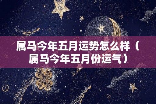 属马今年五月运势怎么样（属马今年五月份运气）
