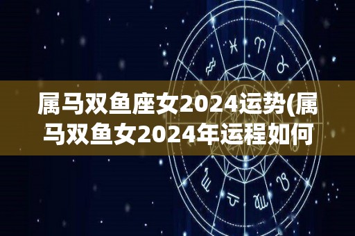 属马双鱼座女2024运势(属马双鱼女2024年运程如何？)