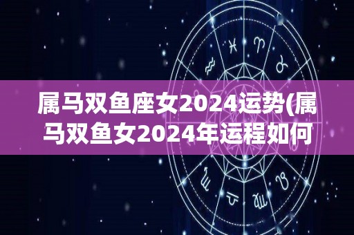 属马双鱼座女2024运势(属马双鱼女2024年运程如何？)