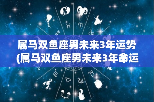属马双鱼座男未来3年运势(属马双鱼座男未来3年命运展望)