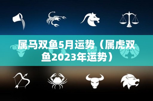 属马双鱼5月运势（属虎双鱼2023年运势）