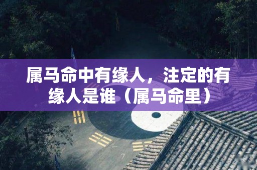 属马命中有缘人，注定的有缘人是谁（属马命里）